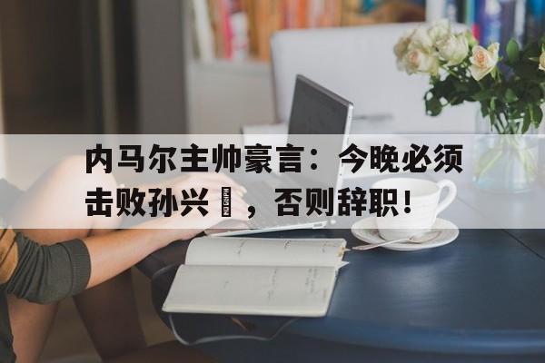 内马尔主帅豪言：今晚必须击败孙兴慜，否则辞职！