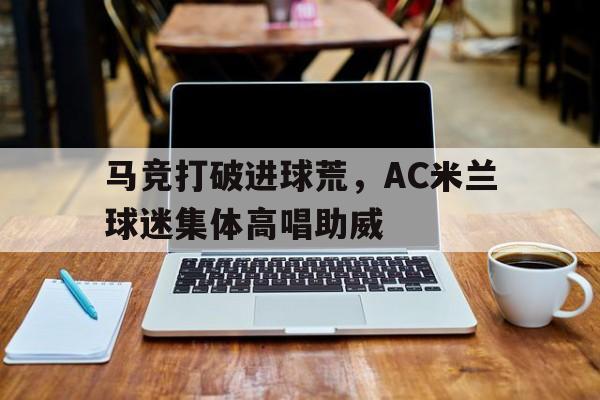 马竞打破进球荒，AC米兰球迷集体高唱助威